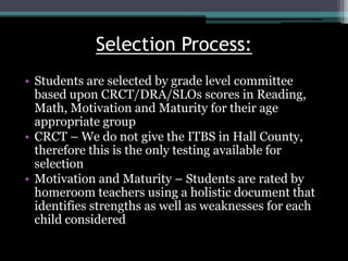 Selection Process:
• Students are selected by grade level committee
based upon CRCT/DRA/SLOs scores in Reading,
Math, Motivation and Maturity for their age
appropriate group
• CRCT – We do not give the ITBS in Hall County,
therefore this is the only testing available for
selection
• Motivation and Maturity – Students are rated by
homeroom teachers using a holistic document that
identifies strengths as well as weaknesses for each
child considered
 