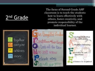 2nd Grade
The focus of Second Grade ASP
classroom is to teach the students
how to learn effectively with
others, foster creativity, and
promote responsibility of the
individual learner.
 