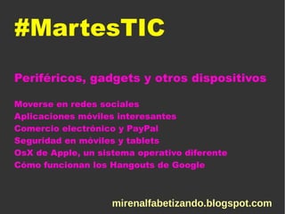 #MartesTIC
Periféricos, gadgets y otros dispositivos
Moverse en redes sociales
Aplicaciones móviles interesantes
Comercio electrónico y PayPal
Seguridad en móviles y tablets
OsX de Apple, un sistema operativo diferente
Cómo funcionan los Hangouts de Google
mirenalfabetizando.blogspot.com
 