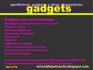 periféricos, gadgets y otros dispositivos
gadgets
Gadgets para el smarthogar
Roomba, un robot que barre por su cuenta
Robot de cocina
Persianas eléctricas
Termostato inteligente
Cámaras IP
Smart TV
Frigorífico inteligente
Luces que mejoran los recursos
Picaportes de prevención de virus
Para optimizar agua
http://www.abc.es/tecnologia/informatica-hardware/20130712/a
bci-gadgets-smart-home-hogar-201307111229_9.html
#MartesTIC mirenalfabetizando.blogspot.com
 