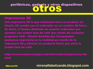 periféricos, gadgets y otros dispositivos
otros
Impresoras 3D
Una impresora 3D lo que realmente hace es producir un
diseño 3D creado con el ordenador en un modelo 3D físico.
Es decir, si hemos diseñado en nuestro ordenador por
ejemplo una simple taza de café (por medio de cualquier
programa CAD – Diseño Asistido por Computador)
podremos imprimirla en la realidad por medio de la
impresora 3D y obtener un producto físico que sería la
propia taza de café.
http://www.areatecnologia.com/informatica/impresoras-3d.
html
#MartesTIC mirenalfabetizando.blogspot.com
 