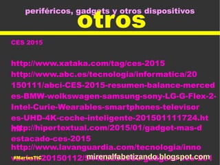 periféricos, gadgets y otros dispositivos
otros
CES 2015
http://www.xataka.com/tag/ces-2015
http://www.abc.es/tecnologia/informatica/20
150111/abci-CES-2015-resumen-balance-merced
es-BMW-wolkswagen-samsung-sony-LG-G-Flex-2-
Intel-Curie-Wearables-smartphones-televisor
es-UHD-4K-coche-inteligente-201501111724.ht
mlhttp://hipertextual.com/2015/01/gadget-mas-d
estacado-ces-2015
http://www.lavanguardia.com/tecnologia/inno
vacion/20150112/54423252580/gadgets-ces-201#MartesTIC mirenalfabetizando.blogspot.com
 