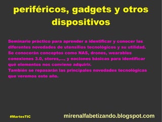 periféricos, gadgets y otros
dispositivos
Seminario práctico para aprender a identificar y conocer las
diferentes novedades de utensilios tecnológicos y su utilidad.
Se conocerán conceptos como NAS, drones, wearables
conexiones 3.0, stores,…, y nociones básicas para identificar
qué elementos nos conviene adquirir.
También se repasarán las principales novedades tecnológicas
que veremos este año.
#MartesTIC mirenalfabetizando.blogspot.com
 