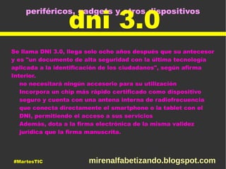 periféricos, gadgets y otros dispositivos
dni 3.0
Se llama DNI 3.0, llega solo ocho años después que su antecesor
y es "un documento de alta seguridad con la última tecnología
aplicada a la identificación de los ciudadanos", según afirma
Interior.
no necesitará ningún accesorio para su utilización
Incorpora un chip más rápido certificado como dispositivo
seguro y cuenta con una antena interna de radiofrecuencia
que conecta directamente el smartphone o la tablet con el
DNI, permitiendo el acceso a sus servicios
Además, dota a la firma electrónica de la misma validez
jurídica que la firma manuscrita.
#MartesTIC mirenalfabetizando.blogspot.com
 