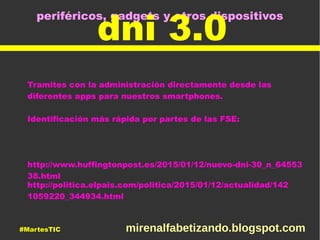 periféricos, gadgets y otros dispositivos
dni 3.0
Tramites con la administración directamente desde las
diferentes apps para nuestros smartphones.
Identificación más rápida por partes de las FSE:
http://www.huffingtonpost.es/2015/01/12/nuevo-dni-30_n_64553
38.html
http://politica.elpais.com/politica/2015/01/12/actualidad/142
1059220_344934.html
#MartesTIC mirenalfabetizando.blogspot.com
 