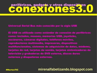 periféricos, gadgets y otros dispositivos
conexiones3.0
Universal Serial Bus más conocido por la sigla USB
El USB es utilizado como estándar de conexión de periféricos
como: teclados, mouses, memorias USB, joysticks,
escáneres, cámaras digitales, teléfonos móviles,
reproductores multimedia, impresoras, dispositivos
multifuncionales, sistemas de adquisición de datos, módems,
tarjetas de red, tarjetas de sonido, tarjetas sintonizadoras de
televisión y grabadoras de DVD externa, discos duros
externos y disqueteras externas.
#MartesTIC mirenalfabetizando.blogspot.com
 
