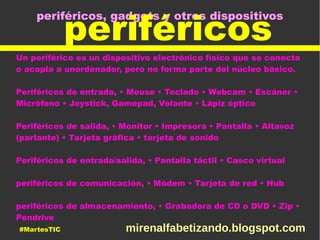 periféricos, gadgets y otros dispositivos
periféricos
Un periférico es un dispositivo electrónico físico que se conecta
o acopla a unordenador, pero no forma parte del núcleo básico.
Periféricos de entrada, • Mouse • Teclado • Webcam • Escáner •
Micrófono • Joystick, Gamepad, Volante • Lápiz óptico
Periféricos de salida, • Monitor • Impresora • Pantalla • Altavoz
(parlante) • Tarjeta gráfica • tarjeta de sonido
Periféricos de entrada/salida, • Pantalla táctil • Casco virtual
periféricos de comunicación, • Módem • Tarjeta de red • Hub
periféricos de almacenamiento, • Grabadora de CD o DVD • Zip •
Pendrive
#MartesTIC mirenalfabetizando.blogspot.com
 