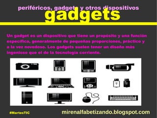 periféricos, gadgets y otros dispositivos
gadgets
Un gadget es un dispositivo que tiene un propósito y una función
específica, generalmente de pequeñas proporciones, práctico y
a la vez novedoso. Los gadgets suelen tener un diseño más
ingenioso que el de la tecnología corriente.
#MartesTIC mirenalfabetizando.blogspot.com
 