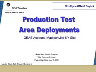 Six Sigma DMAIC Project




                         GEAE Account: Madisonville KY Site




                                       Green Belt: Douglas Shawhan
                                          Title: Customer Engineer
                                      Project Start Date: May 15, 2003

Master Black Belt: Steven Bonacorsi
 