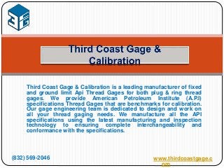 Third Coast Gage & Calibration is a leading manufacturer of fixed
and ground limit Api Thread Gages for both plug & ring thread
gages. We provide American Petroleum Institute (A.P.I)
specifications Thread Gages that are benchmarks for calibration.
Our gage engineering team is dedicated to design and work on
all your thread gaging needs. We manufacture all the API
specifications using the latest manufacturing and inspection
technology to ensuring complete interchangeability and
conformance with the specifications.
(832) 569-2046 www.thirdcoastgage.c
om
 