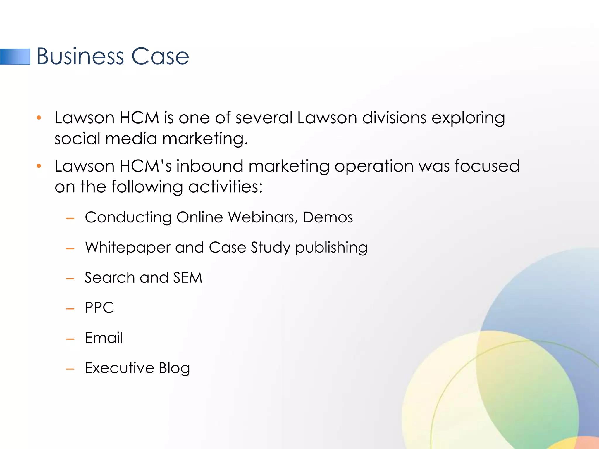 Business Case

• Lawson HCM is one of several Lawson divisions exploring
  social media marketing.
• Lawson HCM’s inbound marketing operation was focused
  on the following activities:
   – Conducting Online Webinars, Demos

   – Whitepaper and Case Study publishing

   – Search and SEM

   – PPC

   – Email

   – Executive Blog
 