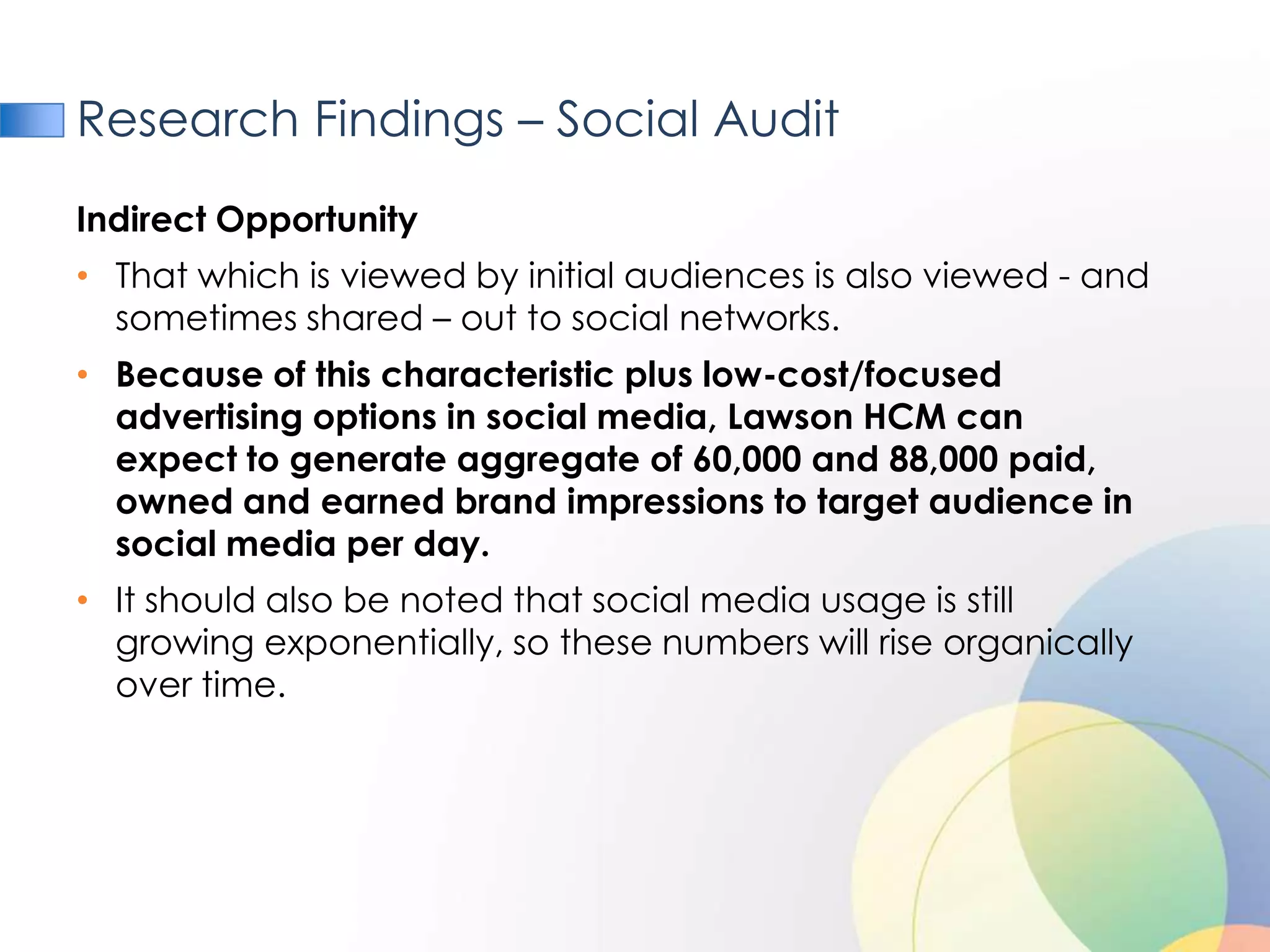 Research Findings – Social Audit
Indirect Opportunity
• That which is viewed by initial audiences is also viewed - and
  sometimes shared – out to social networks.
• Because of this characteristic plus low-cost/focused
  advertising options in social media, Lawson HCM can
  expect to generate aggregate of 60,000 and 88,000 paid,
  owned and earned brand impressions to target audience in
  social media per day.
• It should also be noted that social media usage is still
  growing exponentially, so these numbers will rise organically
  over time.
 