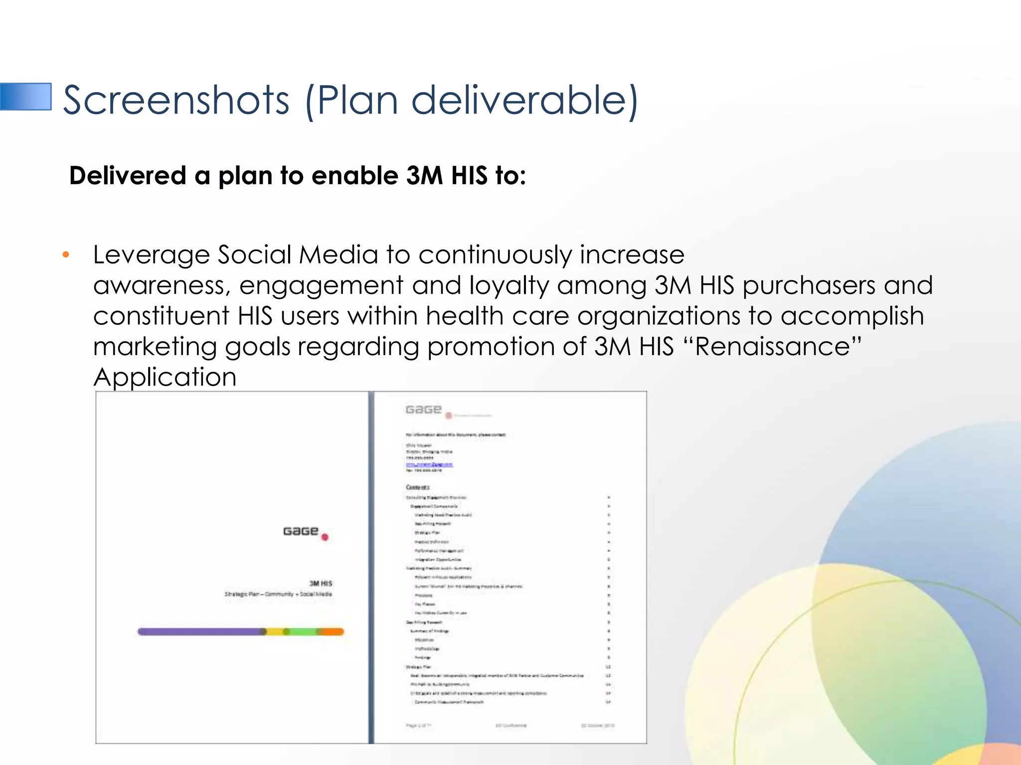 Screenshots (Plan deliverable)
Delivered a plan to enable 3M HIS to:


• Leverage Social Media to continuously increase
  awareness, engagement and loyalty among 3M HIS purchasers and
  constituent HIS users within health care organizations to accomplish
  marketing goals regarding promotion of 3M HIS “Renaissance”
  Application
 
