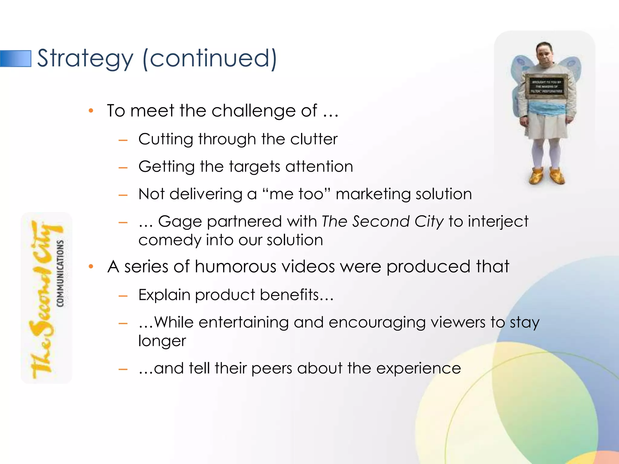 Strategy (continued)

    • To meet the challenge of …
       – Cutting through the clutter
       – Getting the targets attention
       – Not delivering a “me too” marketing solution
       – … Gage partnered with The Second City to interject
         comedy into our solution
    • A series of humorous videos were produced that
       – Explain product benefits…
       – …While entertaining and encouraging viewers to stay
         longer
       – …and tell their peers about the experience
 