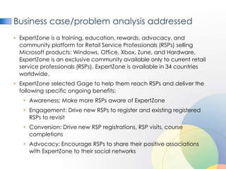 Business case/problem analysis addressed
• ExpertZone is a training, education, rewards, advocacy, and
  community platform for Retail Service Professionals (RSPs) selling
  Microsoft products: Windows, Office, Xbox, Zune, and Hardware.
  ExpertZone is an exclusive community available only to current retail
  service professionals (RSPs). ExpertZone is available in 34 countries
  worldwide.
• ExpertZone selected Gage to help them reach RSPs and deliver the
  following specific ongoing benefits:
   • Awareness: Make more RSPs aware of ExpertZone
   • Engagement: Drive new RSPs to register and existing registered
     RSPs to revisit
   • Conversion: Drive new RSP registrations, RSP visits, course
     completions
   • Advocacy: Encourage RSPs to share their positive associations
     with ExpertZone to their social networks
 