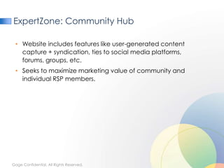 ExpertZone: Community Hub

 • Website includes features like user-generated content
   capture + syndication, ties to social media platforms,
   forums, groups, etc.
 • Seeks to maximize marketing value of community and
   individual RSP members.




Gage Confidential. All Rights Reserved.
 