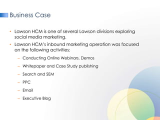 Business Case

• Lawson HCM is one of several Lawson divisions exploring
  social media marketing.
• Lawson HCM’s inbound marketing operation was focused
  on the following activities:
   – Conducting Online Webinars, Demos

   – Whitepaper and Case Study publishing

   – Search and SEM

   – PPC

   – Email

   – Executive Blog
 