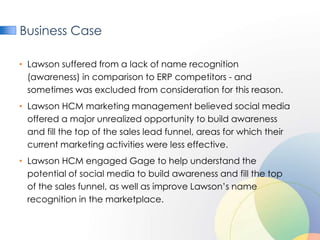 Business Case

• Lawson suffered from a lack of name recognition
  (awareness) in comparison to ERP competitors - and
  sometimes was excluded from consideration for this reason.
• Lawson HCM marketing management believed social media
  offered a major unrealized opportunity to build awareness
  and fill the top of the sales lead funnel, areas for which their
  current marketing activities were less effective.
• Lawson HCM engaged Gage to help understand the
  potential of social media to build awareness and fill the top
  of the sales funnel, as well as improve Lawson’s name
  recognition in the marketplace.
 