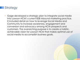 Strategy

• Gage developed a strategic plan to integrate social media
  into Lawson HCM’s current B2B inbound marketing practice.
  It included detail on how to leverage Social Media and
  Community to increase awareness, engagement and
  conversion and advocacy among HCM prospects and
  customers. The overarching purpose is to create a holistic,
  achievable vision for Lawson HCM that makes optimal use of
  social media to accomplish business goals.
 
