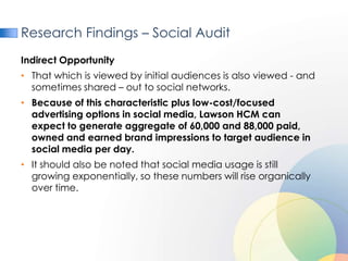 Research Findings – Social Audit
Indirect Opportunity
• That which is viewed by initial audiences is also viewed - and
  sometimes shared – out to social networks.
• Because of this characteristic plus low-cost/focused
  advertising options in social media, Lawson HCM can
  expect to generate aggregate of 60,000 and 88,000 paid,
  owned and earned brand impressions to target audience in
  social media per day.
• It should also be noted that social media usage is still
  growing exponentially, so these numbers will rise organically
  over time.
 