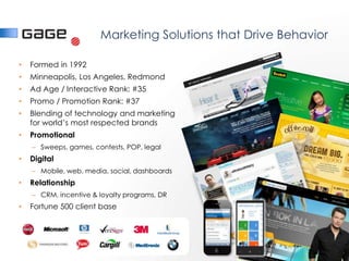 Marketing Solutions that Drive Behavior

•   Formed in 1992
•   Minneapolis, Los Angeles, Redmond
•   Ad Age / Interactive Rank: #35
•   Promo / Promotion Rank: #37
•   Blending of technology and marketing
    for world’s most respected brands
•   Promotional
    – Sweeps, games, contests, POP, legal
•   Digital
    – Mobile, web, media, social, dashboards
•   Relationship
    – CRM, incentive & loyalty programs, DR
•   Fortune 500 client base
 