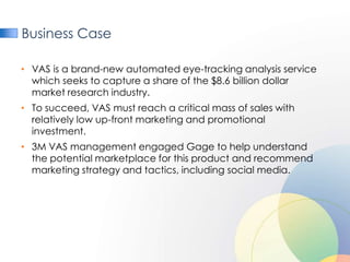 Business Case

• VAS is a brand-new automated eye-tracking analysis service
  which seeks to capture a share of the $8.6 billion dollar
  market research industry.
• To succeed, VAS must reach a critical mass of sales with
  relatively low up-front marketing and promotional
  investment.
• 3M VAS management engaged Gage to help understand
  the potential marketplace for this product and recommend
  marketing strategy and tactics, including social media.
 