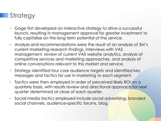 Strategy
• Gage first developed an interactive strategy to drive a successful
  launch, resulting in management approval for greater investment to
  fully capitalize on the long term potential of the service.
• Analysis and recommendations were the result of an analysis of 3M’s
  current marketing research findings, interviews with VAS
  management, review of current VAS website analytics, analysis of
  competitive services and marketing approaches, and analysis of
  online conversations relevant to this market and service.
• Strategy identified four core audience targets and identified key
  messages and tactics for use in marketing to each segment.
• Tactics were then employed in order of perceived likely ROI on a
  quarterly basis, with results review and directional approach for next
  quarter determined at close of each quarter.
• Social media tactics employed include social advertising, branded
  social channels, audience-specific forums, blog.
 