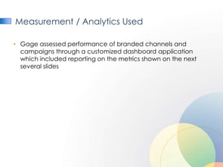 Measurement / Analytics Used

• Gage assessed performance of branded channels and
  campaigns through a customized dashboard application
  which included reporting on the metrics shown on the next
  several slides
 