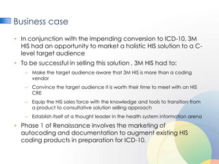 Business case
• In conjunction with the impending conversion to ICD-10, 3M
  HIS had an opportunity to market a holistic HIS solution to a C-
  level target audience
• To be successful in selling this solution , 3M HIS had to:
    – Make the target audience aware that 3M HIS is more than a coding
      vendor
    – Convince the target audience it is worth their time to meet with an HIS
      CRE
    – Equip the HIS sales force with the knowledge and tools to transition from
      a product to consultative solution selling approach
    – Establish itself of a thought leader in the health system information arena
• Phase 1 of Renaissance involves the marketing of
  autocoding and documentation to augment existing HIS
  coding products in preparation for ICD-10.
 