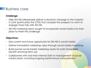 Business case
Challenge:
• Help 3M HIS salespeople deliver a dynamic message to the hospital
  C-suite (particularly the CFO) that compels the prospect to want to
  engage more fully with 3M HIS.
• 3M HIS marketing team sought to incorporate social media into their
  plans to meet this challenge.

Objectives:
• Size current and future opportunity for 3M HIS in social media
• Deliver immediate marketing value through social media marketing
• Build owned social media marketing assets for both immediate
  benefit and long-term use
• Collaborate with and train internal staff on management of social
  media assets, including ongoing performance measurement
 
