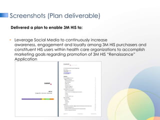 Screenshots (Plan deliverable)
Delivered a plan to enable 3M HIS to:


• Leverage Social Media to continuously increase
  awareness, engagement and loyalty among 3M HIS purchasers and
  constituent HIS users within health care organizations to accomplish
  marketing goals regarding promotion of 3M HIS “Renaissance”
  Application
 