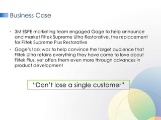 Business Case

• 3M ESPE marketing team engaged Gage to help announce
  and market Filtek Supreme Ultra Restorative, the replacement
  for Filtek Supreme Plus Restorative
• Gage’s task was to help convince the target audience that
  Filtek Ultra retains everything they have come to love about
  Filtek Plus, yet offers them even more through advances in
  product development



          “Don’t lose a single customer”
 