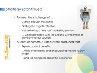 Strategy (continued)

    • To meet the challenge of …
       – Cutting through the clutter
       – Getting the targets attention
       – Not delivering a “me too” marketing solution
       – … Gage partnered with The Second City to interject
         comedy into our solution
    • A series of humorous videos were produced that
       – Explain product benefits…
       – …While entertaining and encouraging viewers to stay
         longer
       – …and tell their peers about the experience
 