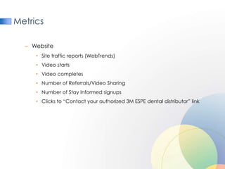 Metrics

  – Website
     • Site traffic reports (WebTrends)
     • Video starts
     • Video completes
     • Number of Referrals/Video Sharing
     • Number of Stay Informed signups
     • Clicks to “Contact your authorized 3M ESPE dental distributor” link
 