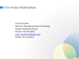 For more information




      Chris McLaren
      Director, Emerging Media & Strategy
      Gage Marketing Group
      Phone: 763-595-3855
      chris_mclaren@gage.com
      Twitter: @cmclaren1




                                            79
 