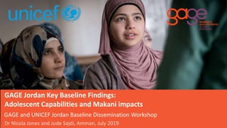 GAGE and UNICEF Jordan Baseline Dissemination Workshop
GAGE Jordan Key Baseline Findings:
Adolescent Capabilities and Makani impacts
©
Dr Nicola Jones and Jude Sajdi, Amman, July 2019
 