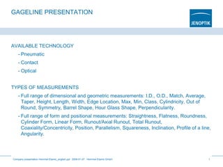 GAGELINE PRESENTATION
AVAILABLE TECHNOLOGY
- Pneumatic
- Contact
- Optical
TYPES OF MEASUREMENTS
- Full range of dimensional and geometric measurements: I.D., O.D., Match, Average,
Taper, Height, Length, Width, Edge Location, Max, Min, Class, Cylindricity, Out of
Round, Symmetry, Barrel Shape, Hour Glass Shape, Perpendicularity.
- Full range of form and positional measurements: Straightness, Flatness, Roundness,
Cylinder Form, Linear Form, Runout/Axial Runout, Total Runout,
Coaxiality/Concentricity, Position, Parallelism, Squareness, Inclination, Profile of a line,
Angularity.
Company presentation Hommel-Etamic_english.ppt 2009-01-07 Hommel-Etamic GmbH 1
 