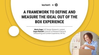 A FRAMEWORK TO DEFINE AND
MEASURE THE IDEAL OUT OF THE
BOX EXPERIENCE
+
Marty Gage | VP Design Research, Lextant
Sogra Nishath | Director of Research,Setup &
Onboarding and Content Experience, HP Inc.
1
 