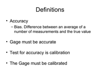 Definitions
• Accuracy
  – Bias. Difference between an average of a
    number of measurements and the true value

• Gage must be accurate

• Test for accuracy is calibration

• The Gage must be calibrated
 