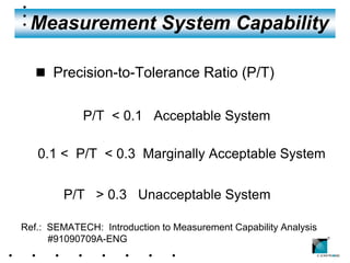 Measurement System Capability

   n Precision-to-Tolerance Ratio (P/T)


             P/T < 0.1 Acceptable System

   0.1 < P/T < 0.3 Marginally Acceptable System


         P/T > 0.3 Unacceptable System

Ref.: SEMATECH: Introduction to Measurement Capability Analysis
      #91090709A-ENG                                              ®
 