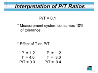 Interpretation of P/T Ratios

             P/T = 0.1
* Measurement system consumes 10%
  of tolerance


* Effect of T on P/T

  P = 1.2        P = 1.2
  T = 4.0        T = 3.0
 P/T = 0.3      P/T = 0.4
                                    ®
 