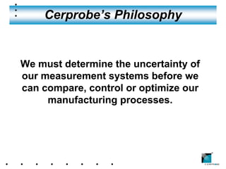 Cerprobe’s Philosophy


We must determine the uncertainty of
our measurement systems before we
can compare, control or optimize our
     manufacturing processes.




                                       ®
 