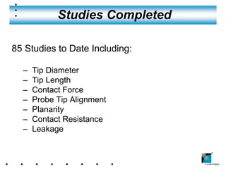 Studies Completed

85 Studies to Date Including:

  –   Tip Diameter
  –   Tip Length
  –   Contact Force
  –   Probe Tip Alignment
  –   Planarity
  –   Contact Resistance
  –   Leakage

                                ®
 