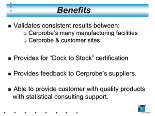 Benefits
n   Validates consistent results between:
       q   Cerprobe’s many manufacturing facilities
       q   Cerprobe & customer sites

n   Provides for “Dock to Stock” certification

n   Provides feedback to Cerprobe’s suppliers.

n   Able to provide customer with quality products
    with statistical consulting support.
                                                      ®
 