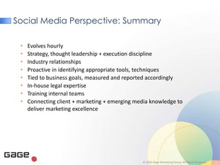 Social Media Perspective: Summary

 •   Evolves hourly
 •   Strategy, thought leadership + execution discipline
 •   Industry relationships
 •   Proactive in identifying appropriate tools, techniques
 •   Tied to business goals, measured and reported accordingly
 •   In-house legal expertise
 •   Training internal teams
 •   Connecting client + marketing + emerging media knowledge to
     deliver marketing excellence




                                                © 2010 Gage Marketing Group. All Rights Reserved.
 
