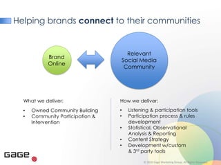 Helping brands connect to their communities


                                        Relevant
            Brand
                                      Social Media
            Online
                                       Community




  What we deliver:                How we deliver:
  •   Owned Community Building    •     Listening & participation tools
  •   Community Participation &   •     Participation process & rules
      Intervention                      development
                                  •     Statistical, Observational
                                        Analysis & Reporting
                                  •     Content Strategy
                                  •     Development w/custom
                                        & 3rd party tools

                                              © 2010 Gage Marketing Group. All Rights Reserved.
 
