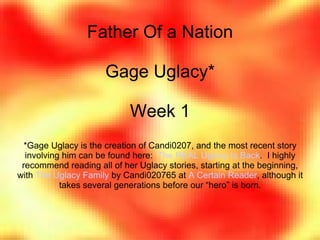 Father Of a Nation
Gage Uglacy*
Week 1
*Gage Uglacy is the creation of Candi0207, and the most recent story
involving him can be found here: The REAL Uglacy Is Back. I highly
recommend reading all of her Uglacy stories, starting at the beginning,
with The Uglacy Family by Candi020765 at A Certain Reader, although it
takes several generations before our “hero” is born.
 