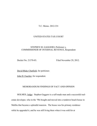 T.C. Memo. 2012-331
UNITED STATES TAX COURT
STEPHEN M. GAGGERO, Petitioner v.
COMMISSIONER OF INTERNAL REVENUE, Respondent
Docket No. 21378-03. Filed November 29, 2012.
David Blake Chatfield, for petitioner.
John D. Faucher, for respondent.
MEMORANDUM FINDINGS OF FACT AND OPINION
HOLMES, Judge: Stephen Gaggero is a self-made man and a successful real-
estate developer, who in the ‘90s bought and moved into a rundown beach house in
Malibu that became a splendid mansion. The house was his primary residence
while he upgraded it, and he was still living there when it was sold for at
 