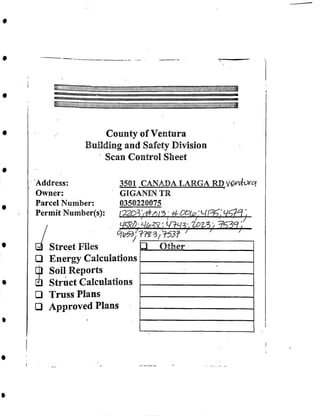 . W;7773-,7737/
z 7
County of Ventura
Building and Safety Division
Scan Control Sheet
3501 CANADA LARGA RD.V^nto^
' GIGANIN TR
0350220075.
1-220^^^- 757?;
. «'., __ /,_._ 71_ j, . y
' ' /L~~
□ Other____________
Address:
Owner:
Parcel Number:
Permit Number(s):
Street Files
□ Energy Calculations
□ Soil Reports
□ Struct Calculations
□ Truss Plans
□ Approved Plans
 