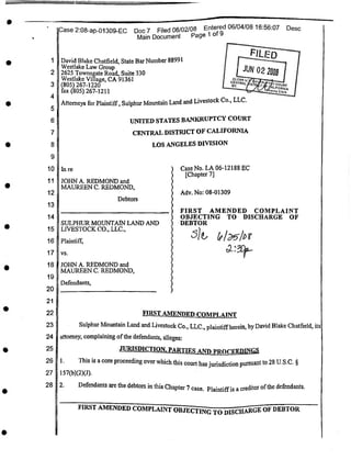 FILED
1
2
3
4
5
6
7
8
9
10 In re
11
Adv. No: 08-01309
12
Debtors
13
14
15
16 Plaintiff,
17 vs.
18
19
Defendants,
20
21
22
23
24 at
25
26 1.
27
28 2.
FIRST AMENDED COMPLAINT OBJECTING TO DISCHARGE OF DEBTOR
s
UNITED STATES BANKRUPTCY COURT
CENTRAL DISTRICT OF CALIFORNIA
LOS ANGELES DIVISION
33 Entered 06/04/08 16:56:07 Desc
Page 1 of 9
Case No. LA 06-12188 EC
[Chapter 7]
JOHN A. REDMOND and
MAUREEN C. REDMOND,
SULPHUR MOUNTAIN LAND AND
LIVESTOCK CO., LLC.,
JOHN A. REDMOND and
MAUREEN C. REDMOND,
FIRST AMENDED COMPLAINT
Sulphur Mountain Land and Livestock Co., LLC., plaintiffherein, by David Blake Chatfield, its
ittomey, complaining ofthe defendants, alleges:
JURISDICTION. PARTIES AND PROCEEDINGS
This is a core proceeding over which this court has jurisdiction pursuant to 28 U.S.C. §
157(b)(2)(J).
Defendants are the debtors in this Chapter 7 case. Plaintiffis a creditor ofthe defendants.
[JUN 02 2003
IlCase 2:08-ap-01309-EC Doc 7 Filed 06/02/08
I Main Document Pc
David Blake Chatfield, State Bar Number 88991
Westlake Law Group
2625 Townsgate Road, Suite 330
Westlake Village, CA 91361
(805) 267-1220
fax (805) 267-1211
Attorneys for Plaintiff, Sulphur Mountain Land and Livestock Co., LLC.
FIRST AMENDED COMPLAINT
OBJECTING TO DISCHARGE OF
DEBTOR
^6
 